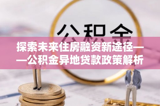 宁南探索未来住房融资新途径——公积金异地贷款政策解析与实践