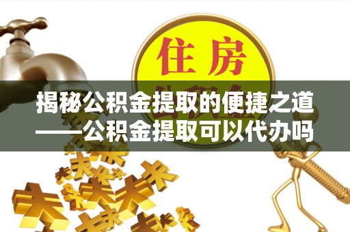 宁南揭秘公积金提取的便捷之道——公积金提取可以代办吗？
