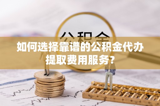 宁南如何选择靠谱的公积金代办提取费用服务？