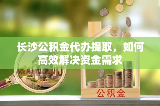 宁南长沙公积金代办提取，如何高效解决资金需求