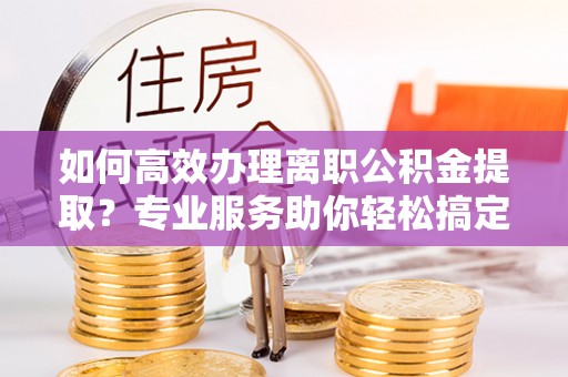 宁南如何高效办理离职公积金提取？专业服务助你轻松搞定