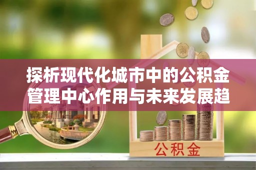 宁南探析现代化城市中的公积金管理中心作用与未来发展趋势