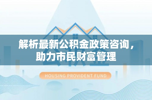 宁南解析最新公积金政策咨询，助力市民财富管理
