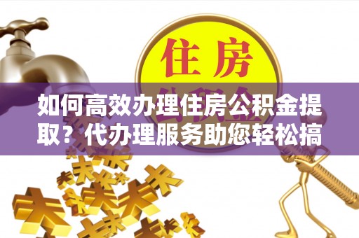宁南如何高效办理住房公积金提取？代办理服务助您轻松搞定
