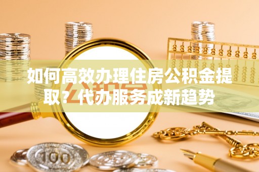宁南如何高效办理住房公积金提取？代办服务成新趋势