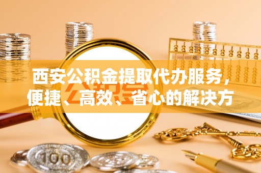 宁南西安公积金提取代办服务，便捷、高效、省心的解决方案