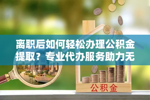 宁南离职后如何轻松办理公积金提取？专业代办服务助力无忧