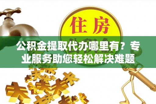 宁南公积金提取代办哪里有？专业服务助您轻松解决难题