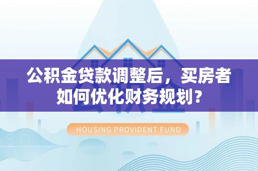 宁南公积金贷款调整后，买房者如何优化财务规划？