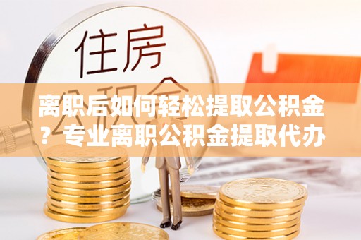 宁南离职后如何轻松提取公积金？专业离职公积金提取代办服务指南