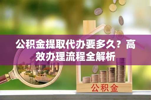 宁南公积金提取代办要多久？高效办理流程全解析