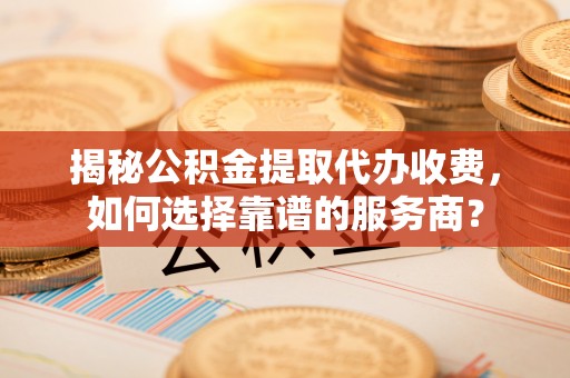 宁南揭秘公积金提取代办收费，如何选择靠谱的服务商？