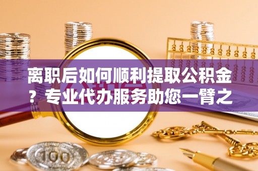 宁南离职后如何顺利提取公积金？专业代办服务助您一臂之力