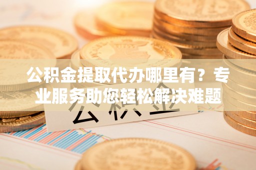 宁南公积金提取代办哪里有？专业服务助您轻松解决难题