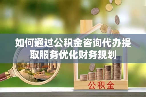 宁南如何通过公积金咨询代办提取服务优化财务规划