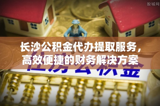 宁南长沙公积金代办提取服务，高效便捷的财务解决方案