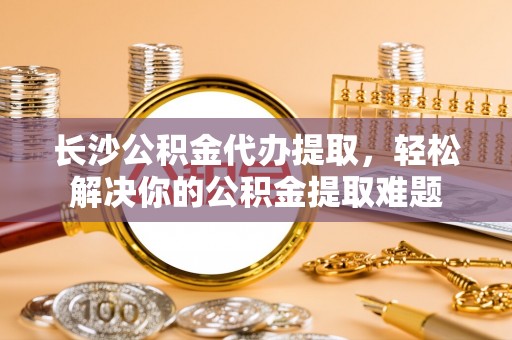 宁南长沙公积金代办提取，轻松解决你的公积金提取难题
