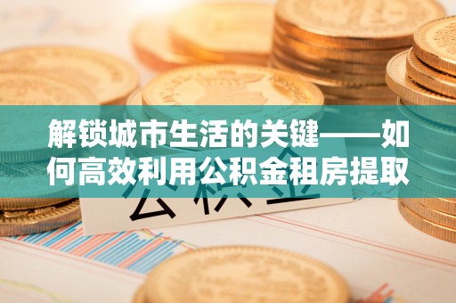 宁南解锁城市生活的关键——如何高效利用公积金租房提取实现居住自由