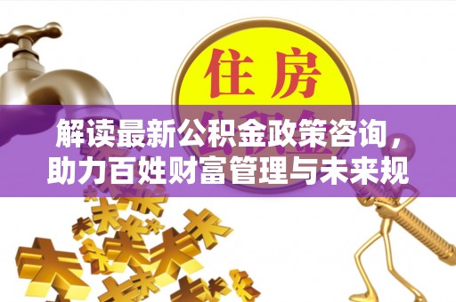 宁南解读最新公积金政策咨询，助力百姓财富管理与未来规划