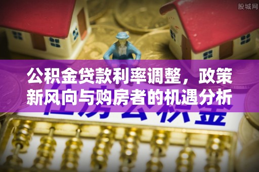 宁南公积金贷款利率调整，政策新风向与购房者的机遇分析