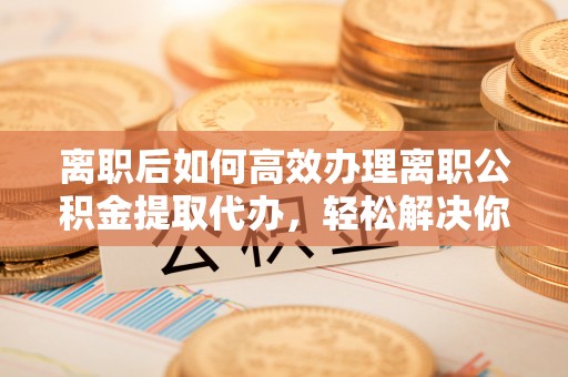 宁南离职后如何高效办理离职公积金提取代办，轻松解决你的后顾之忧