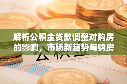 宁南解析公积金贷款调整对购房的影响，市场新趋势与购房者策略