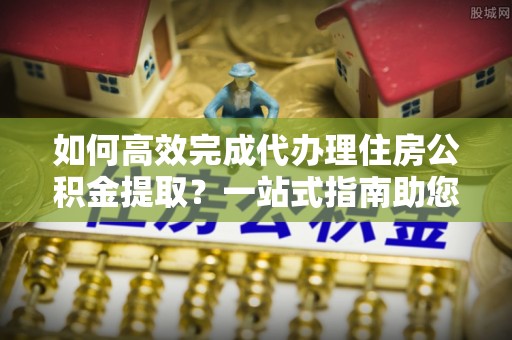 宁南如何高效完成代办理住房公积金提取？一站式指南助您轻松搞定