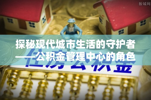 宁南探秘现代城市生活的守护者——公积金管理中心的角色与影响