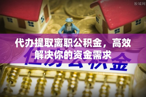宁南代办提取离职公积金，高效解决你的资金需求