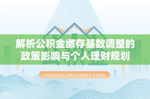 宁南解析公积金缴存基数调整的政策影响与个人理财规划