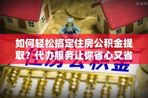 宁南如何轻松搞定住房公积金提取？代办服务让你省心又省力