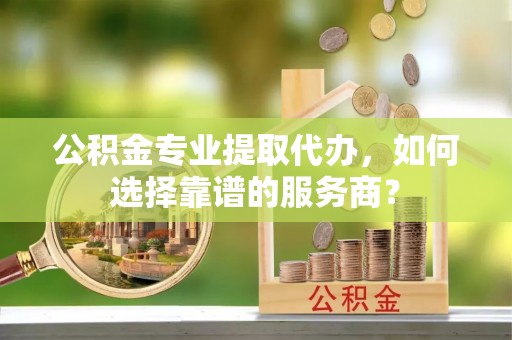 宁南公积金专业提取代办，如何选择靠谱的服务商？