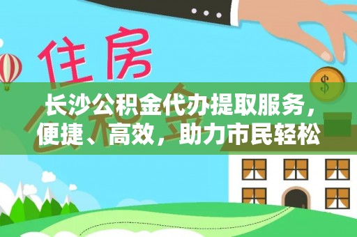 宁南长沙公积金代办提取服务，便捷、高效，助力市民轻松管理资金