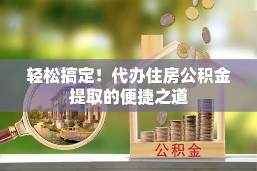 宁南轻松搞定！代办住房公积金提取的便捷之道